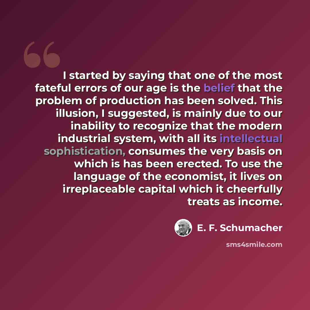 “I started by saying that one of the most fateful errors of our age is the belief that the problem of production has been solved. This illusion, I suggested, is mainly due to our inability to recognize that the modern industrial system, with all its intellectual sophistication, consumes the very…” quote by E. F. Schumacher