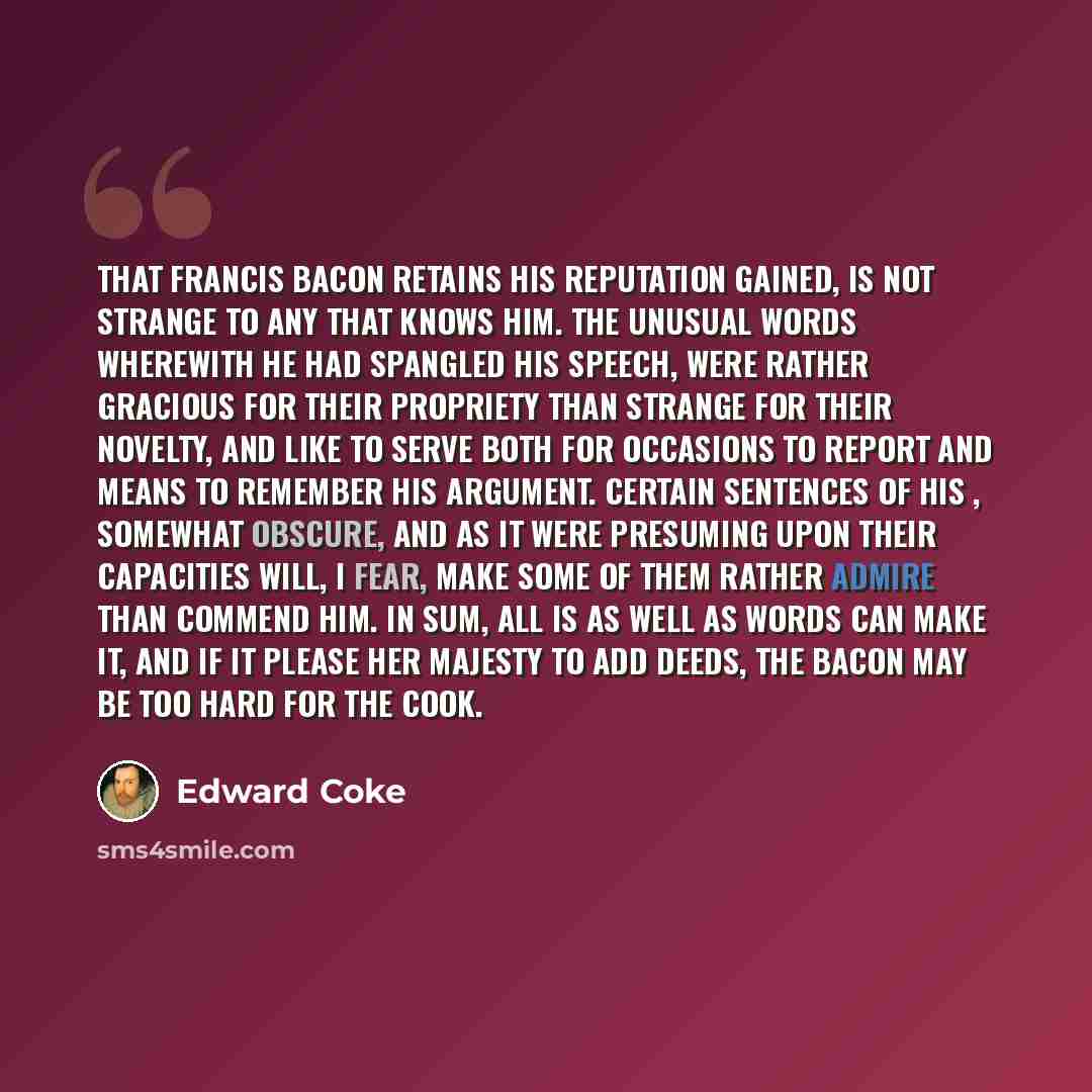 “That Francis Bacon retains his reputation gained, is not strange to any that knows him. The unusual words wherewith he had spangled his speech, were rather gracious for their propriety than strange for their novelty, and like to serve both for occasions to report and means to remember his…” quote by Edward Coke