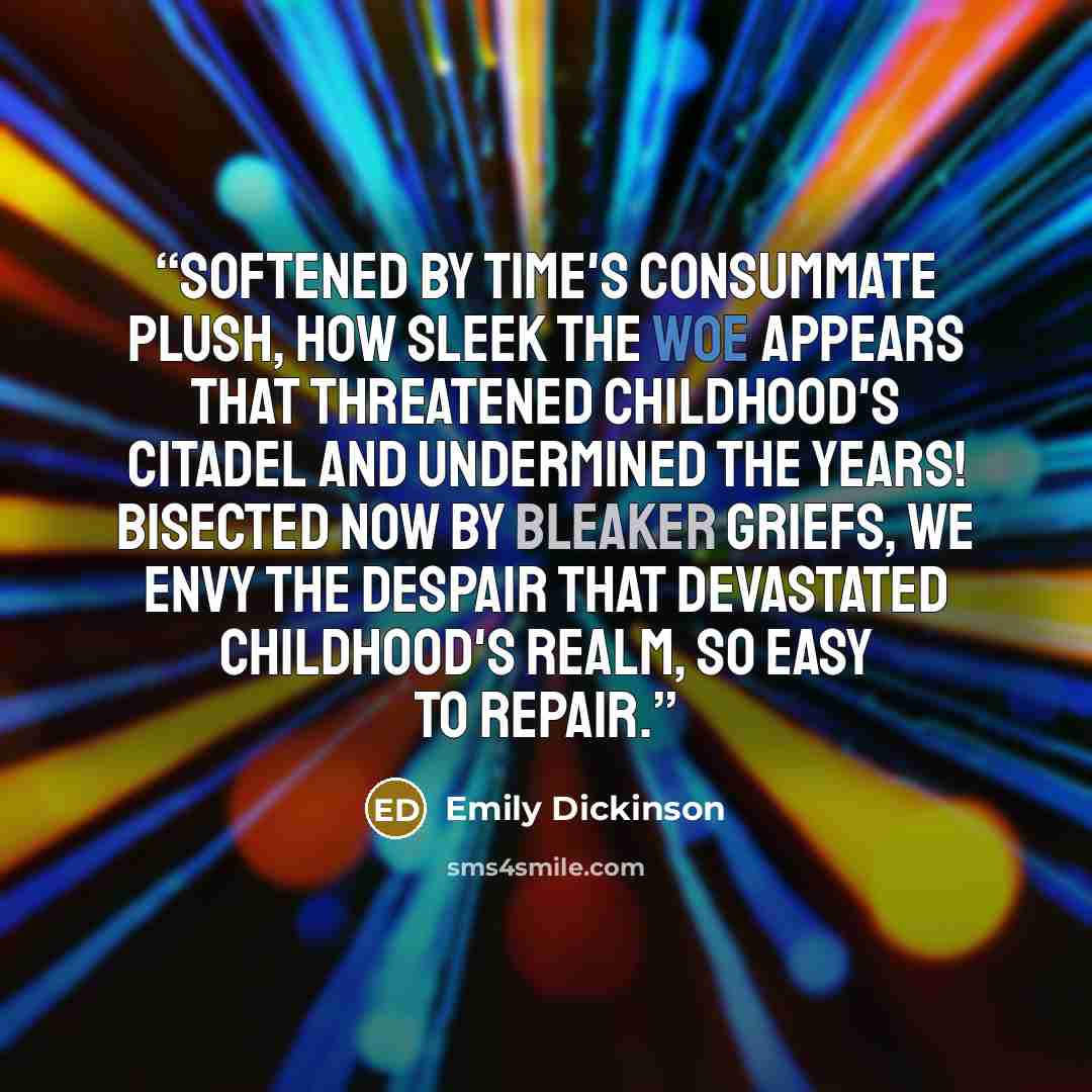 “Softened by Time's consummate plush, How sleek the woe appears That threatened childhood's citadel And undermined the years! Bisected now by bleaker griefs, We envy the despair That devastated childhood's realm, So easy to repair.” quote by Emily Dickinson