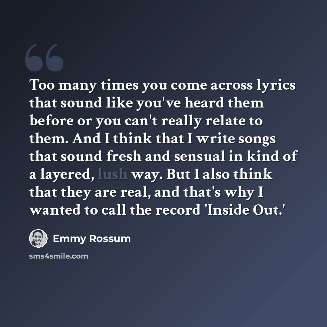 “Too many times you come across lyrics that sound like you've heard them before or you can't really relate to them. And I think that I write songs that sound fresh and sensual in kind of a layered, lush way. But I also think that they are real, and that's why I wanted to call the record 'Inside Out.'” quote by Emmy Rossum