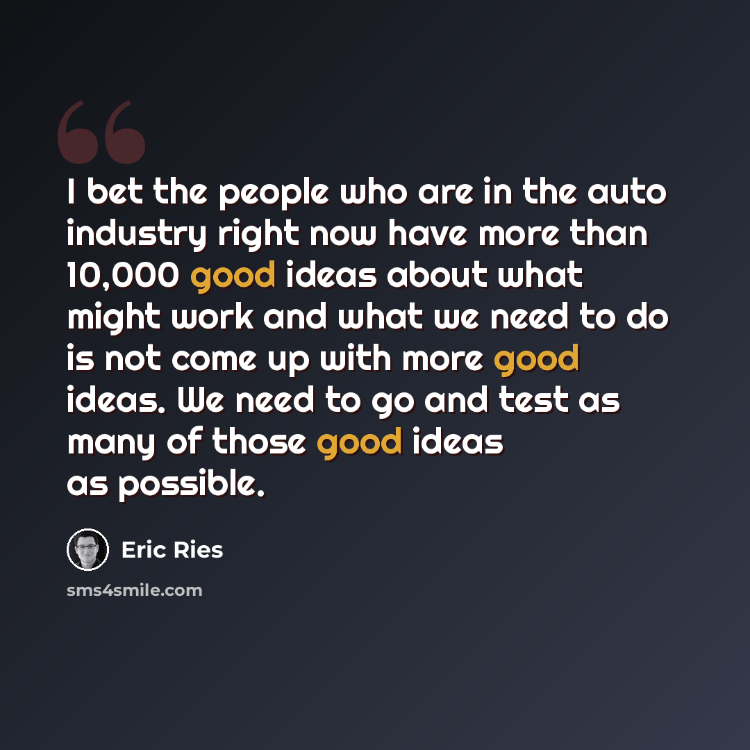 “I bet the people who are in the auto industry right now have more than 10,000 good ideas about what might work and what we need to do is not come up with more good ideas. We need to go and test as many of those good ideas as possible.” quote by Eric Ries