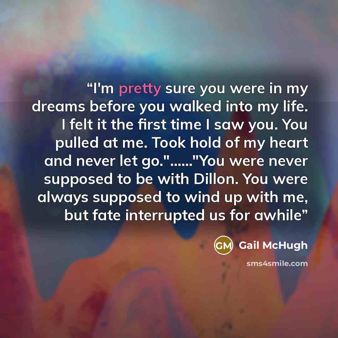 “I'm pretty sure you were in my dreams before you walked into my life. I felt it the first time I saw you. You pulled at me. Took hold of my heart and never let go."……"You were never supposed to be with Dillon. You were always supposed to wind up with me, but fate interrupted us for awhile” quote by Gail McHugh