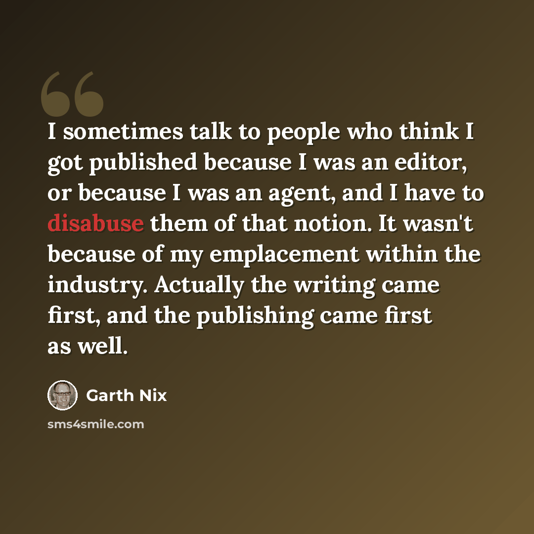 “I sometimes talk to people who think I got published because I was an editor, or because I was an agent, and I have to disabuse them of that notion. It wasn't because of my emplacement within the industry. Actually the writing came first, and the publishing came first as well.” quote by Garth Nix