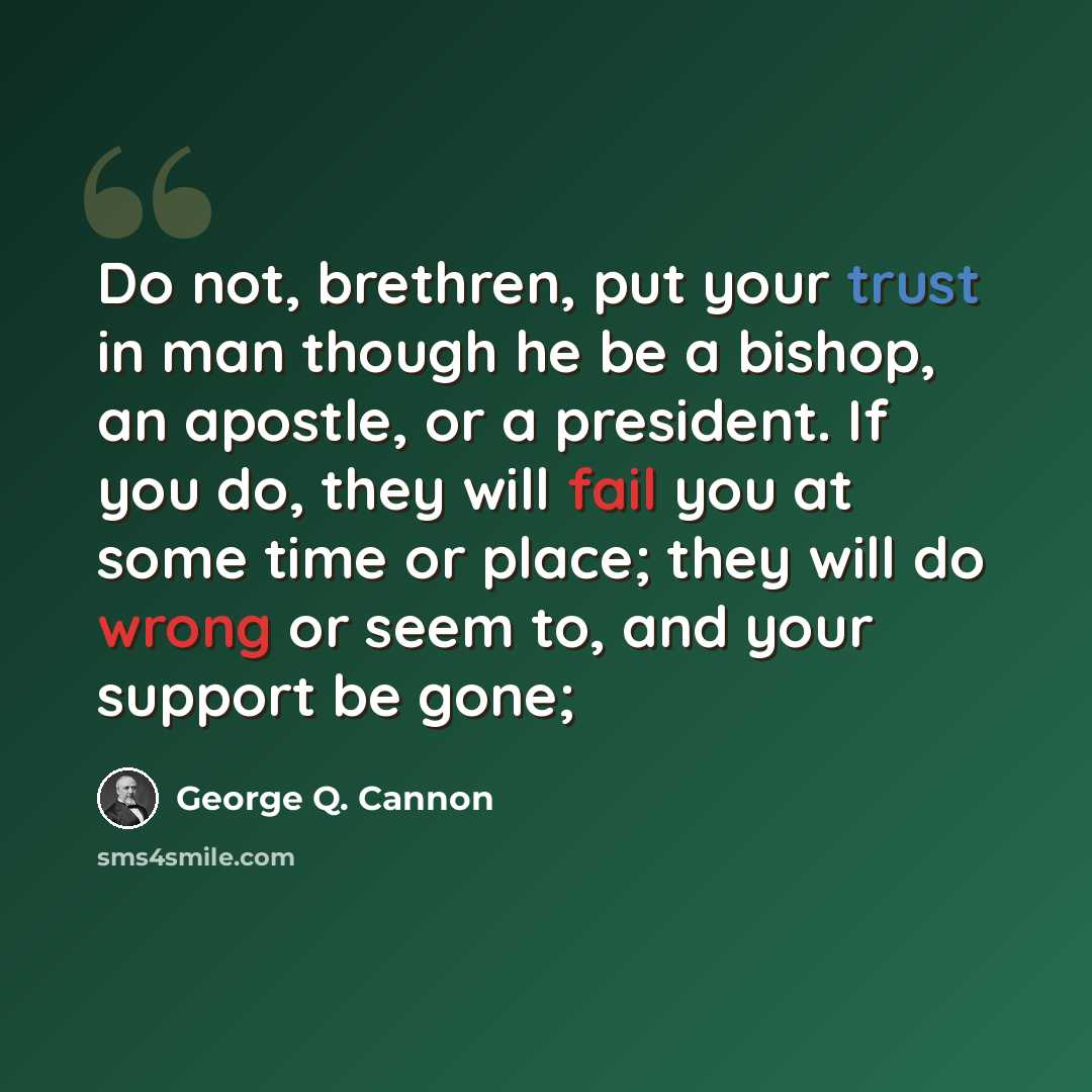 “Do not, brethren, put your trust in man though he be a bishop, an apostle, or a president. If you do, they will fail you at some time or place; they will do wrong or seem to, and your support be gone;” quote by George Q. Cannon