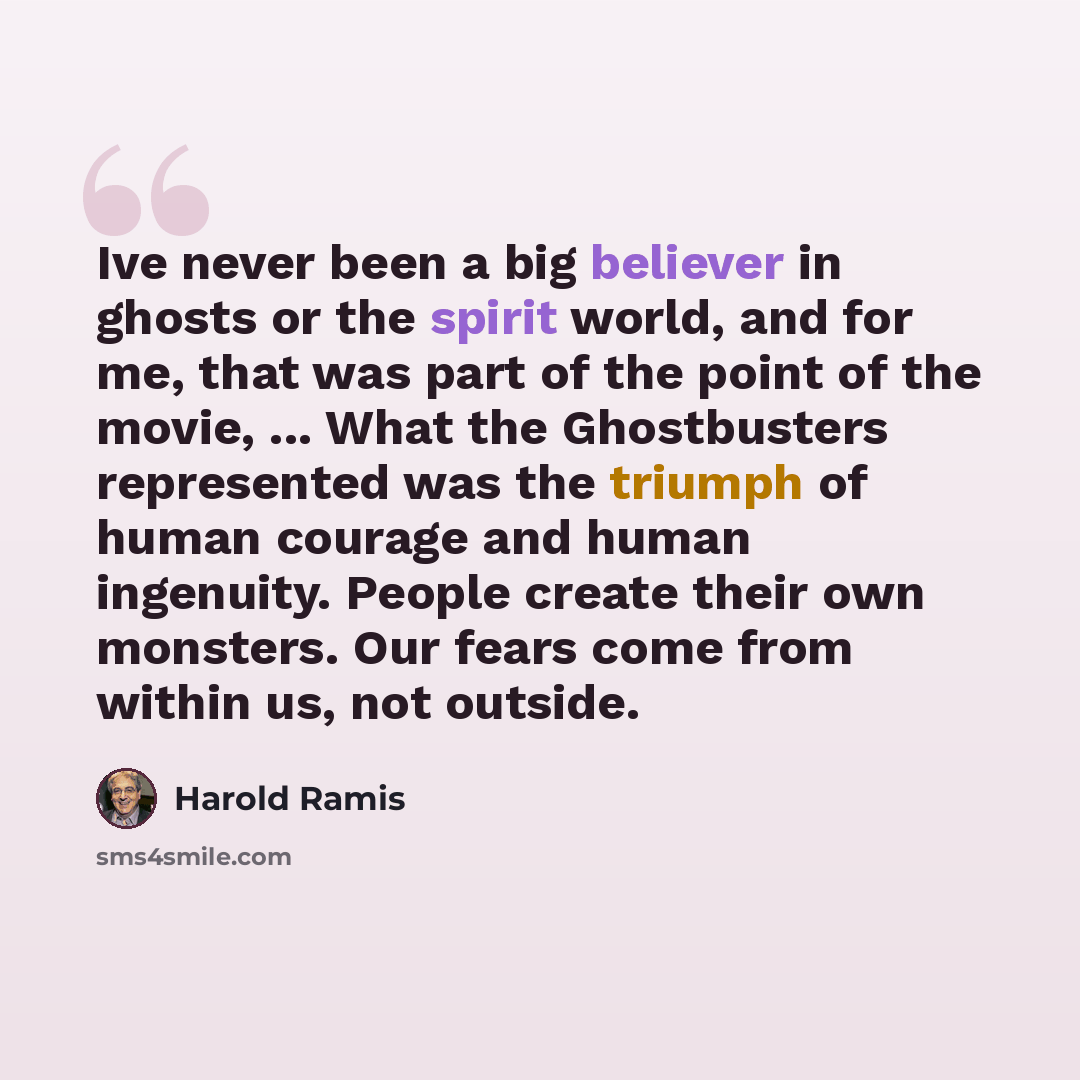 “Ive never been a big believer in ghosts or the spirit world, and for me, that was part of the point of the movie, ... What the Ghostbusters represented was the triumph of human courage and human ingenuity. People create their own monsters. Our fears come from within us, not outside.” quote by Harold Ramis