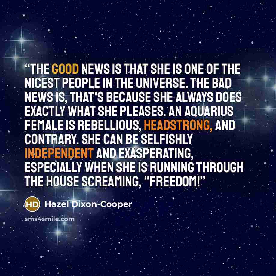 “The good news is that she is one of the nicest people in the universe. The bad news is, that's because she always does exactly what she pleases. An Aquarius female is rebellious, headstrong, and contrary. She can be selfishly independent and exasperating, especially when she is running through the…” quote by Hazel Dixon-Cooper