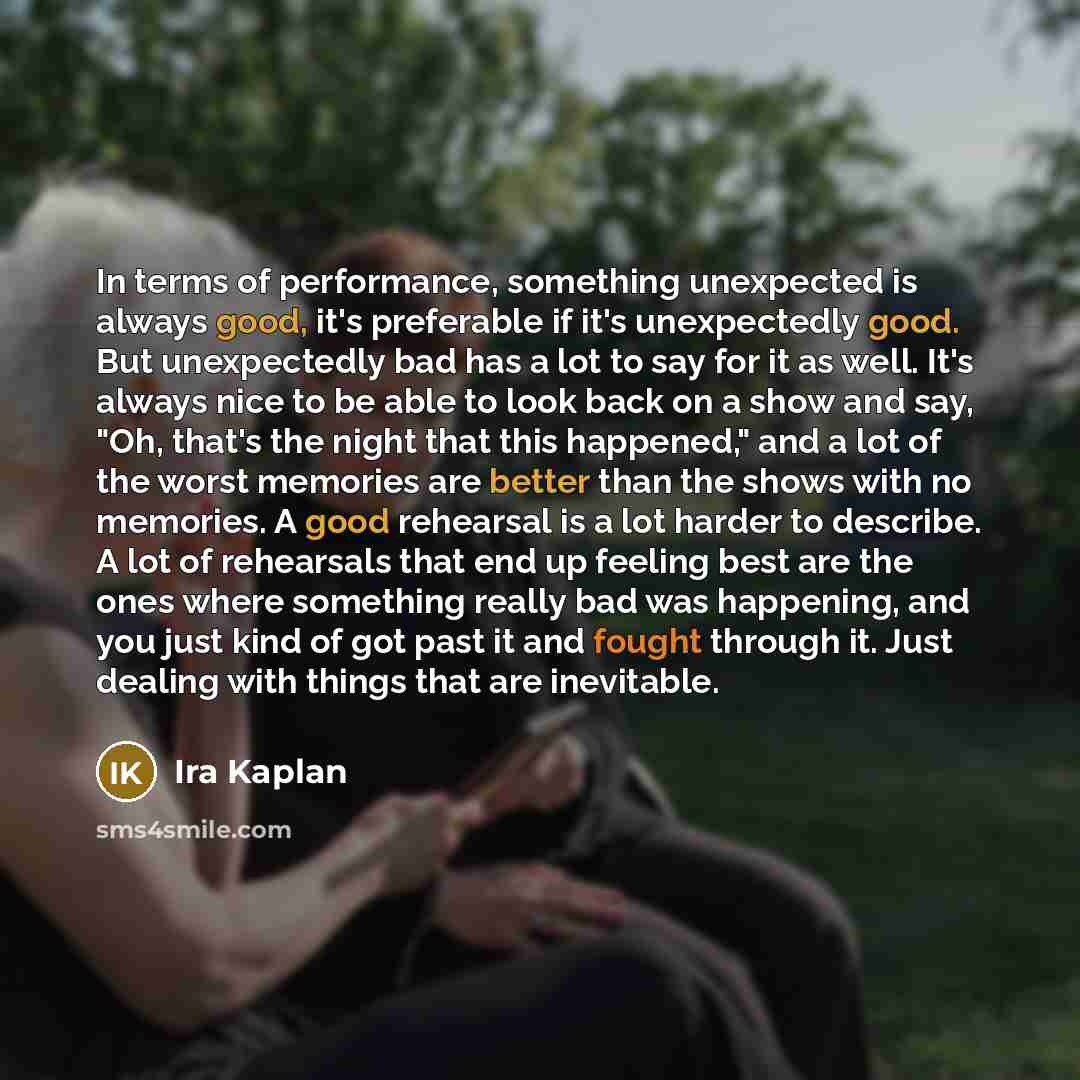 “In terms of performance, something unexpected is always good, it's preferable if it's unexpectedly good. But unexpectedly bad has a lot to say for it as well. It's always nice to be able to look back on a show and say, "Oh, that's the night that this happened," and a lot of the worst memories are…” quote by Ira Kaplan