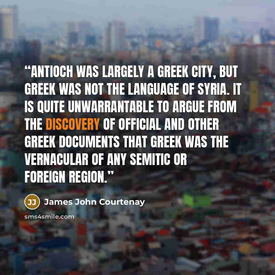 “Antioch was largely a Greek city, but Greek was not the language of Syria. It is quite unwarrantable to argue from the discovery of official and other Greek documents that Greek was the vernacular of any Semitic or foreign region.” quote by James John Courtenay