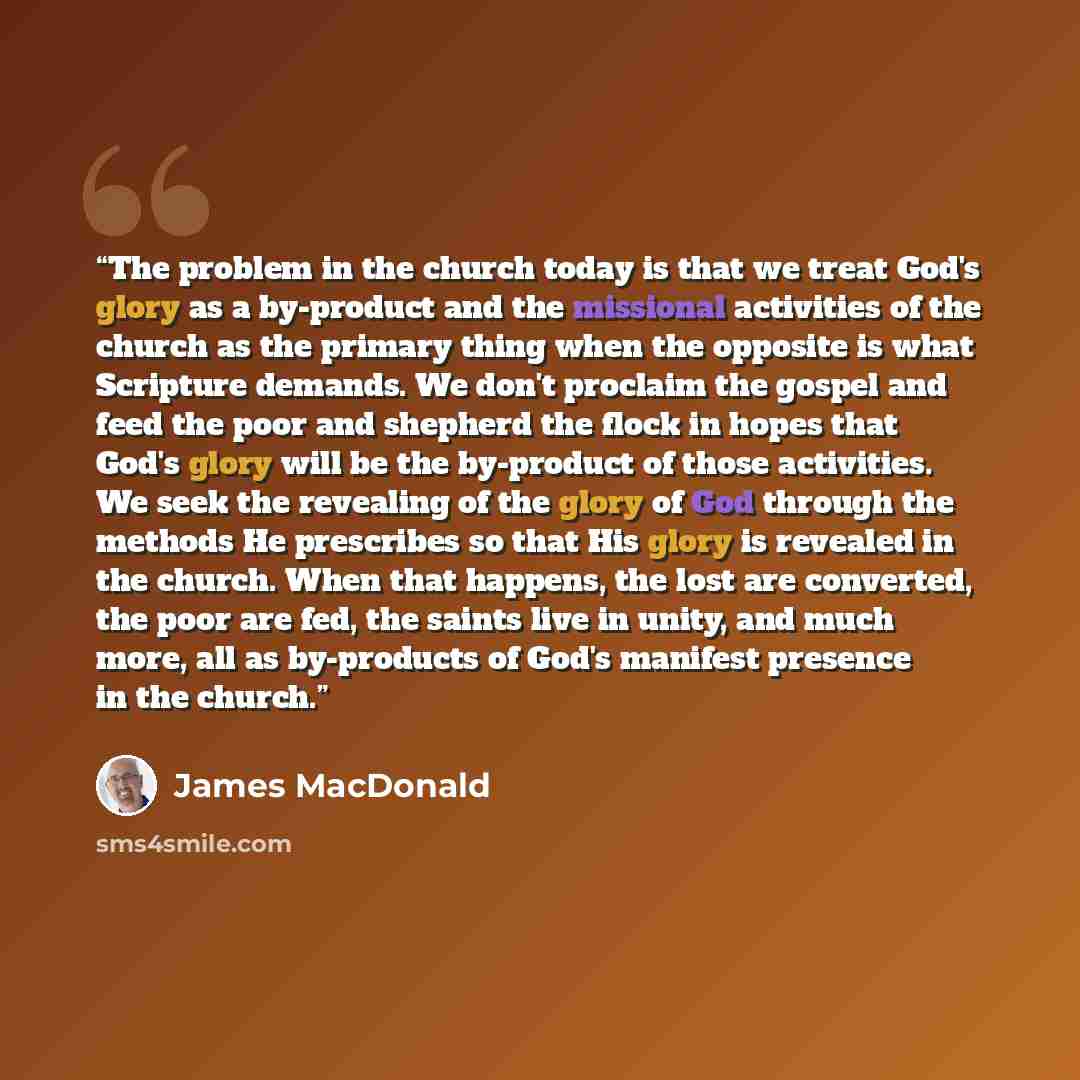 “The problem in the church today is that we treat God's glory as a by-product and the missional activities of the church as the primary thing when the opposite is what Scripture demands. We don't proclaim the gospel and feed the poor and shepherd the flock in hopes that God's glory will be the…” quote by James MacDonald