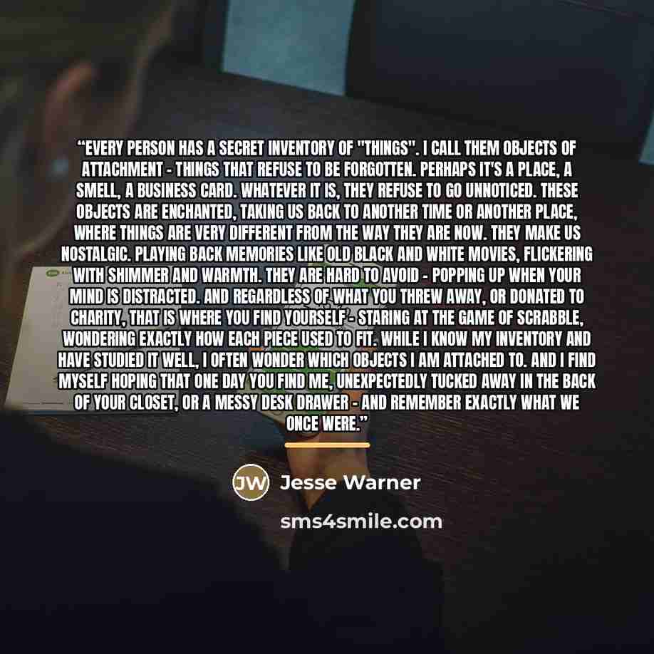 “Every person has a secret inventory of "things". I call them objects of attachment - things that refuse to be forgotten. Perhaps it's a place, a smell, a business card. Whatever it is, they refuse to go unnoticed. These objects are enchanted, taking us back to another time or another place, where…” quote by Jesse Warner