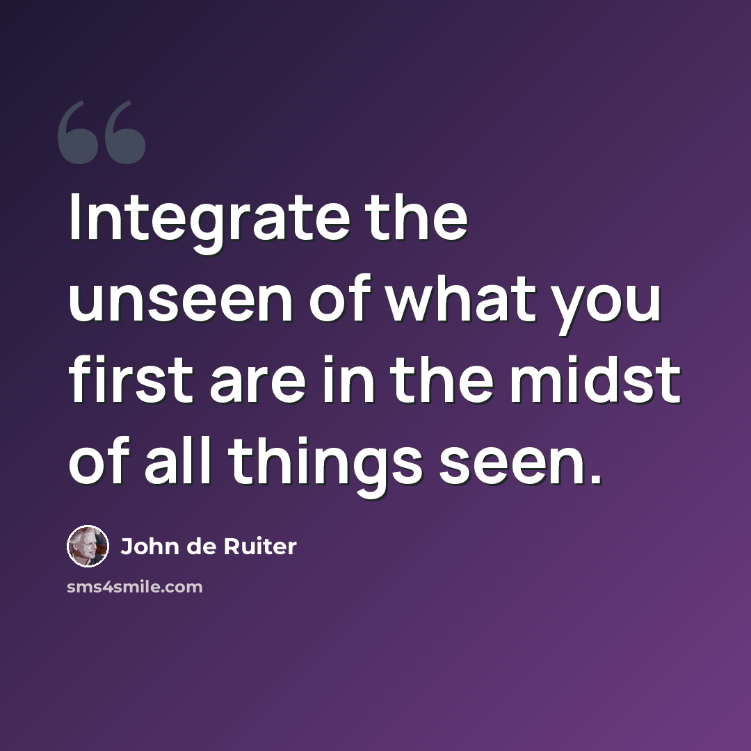 “Integrate the unseen of what you first are in the midst of all things seen.” quote by John de Ruiter