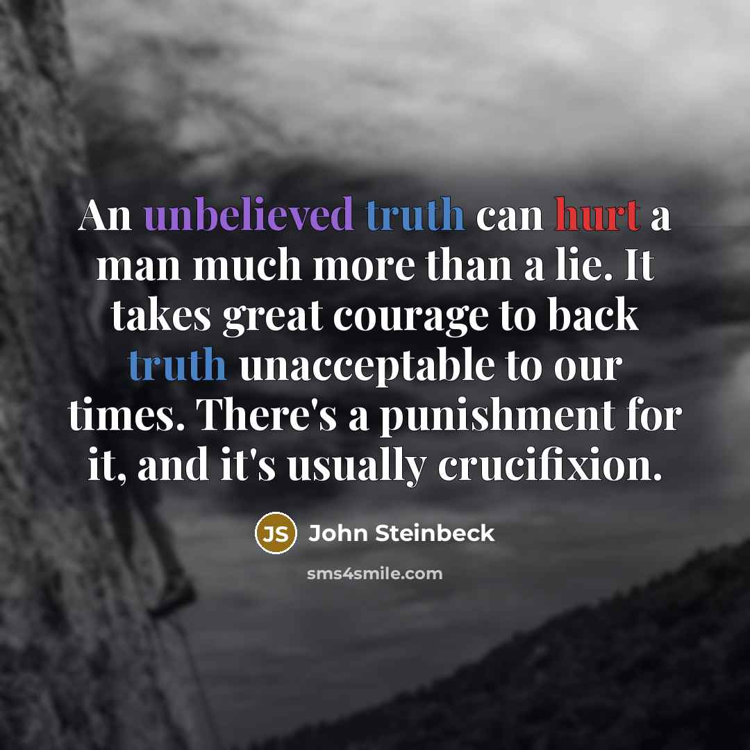 “An unbelieved truth can hurt a man much more than a lie. It takes great courage to back truth unacceptable to our times. There's a punishment for it, and it's usually crucifixion.” quote by John Steinbeck
