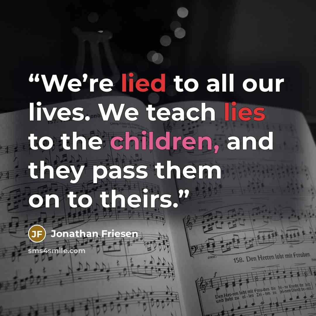 “We’re lied to all our lives. We teach lies to the children, and they pass them on to theirs.” quote by Jonathan Friesen
