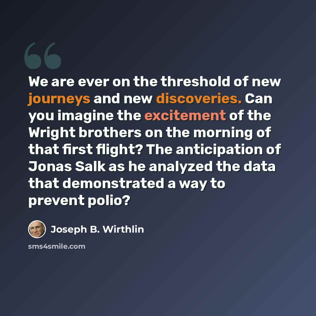 “We are ever on the threshold of new journeys and new discoveries. Can you imagine the excitement of the Wright brothers on the morning of that first flight? The anticipation of Jonas Salk as he analyzed the data that demonstrated a way to prevent polio?” quote by Joseph B. Wirthlin