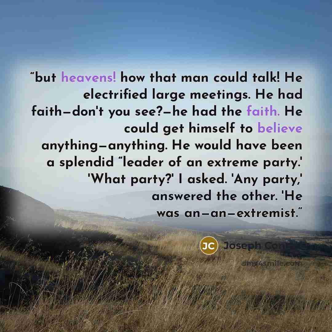 “but heavens! how that man could talk! He electrified large meetings. He had faith—don't you see?—he had the faith. He could get himself to believe anything—anything. He would have been a splendid “leader of an extreme party.' 'What party?' I asked. 'Any party,' answered the other. 'He was…” quote by Joseph Conrad