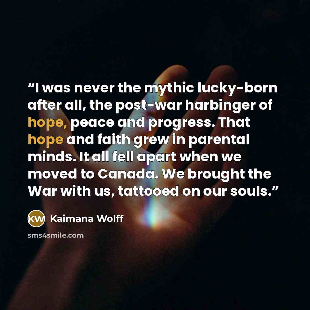 “I was never the mythic lucky-born after all, the post-war harbinger of hope, peace and progress. That hope and faith grew in parental minds. It all fell apart when we moved to Canada. We brought the War with us, tattooed on our souls.” quote by Kaimana Wolff