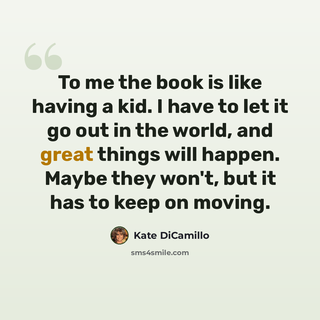 “To me the book is like having a kid. I have to let it go out in the world, and great things will happen. Maybe they won't, but it has to keep on moving.” quote by Kate DiCamillo