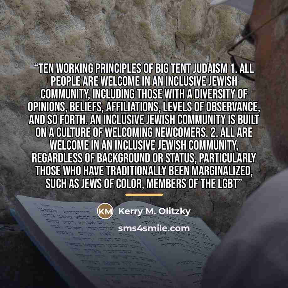 “Ten Working Principles of Big Tent Judaism 1. All people are welcome in an inclusive Jewish community, including those with a diversity of opinions, beliefs, affiliations, levels of observance, and so forth. An inclusive Jewish community is built on a culture of welcoming newcomers. 2. All are…” quote by Kerry M. Olitzky