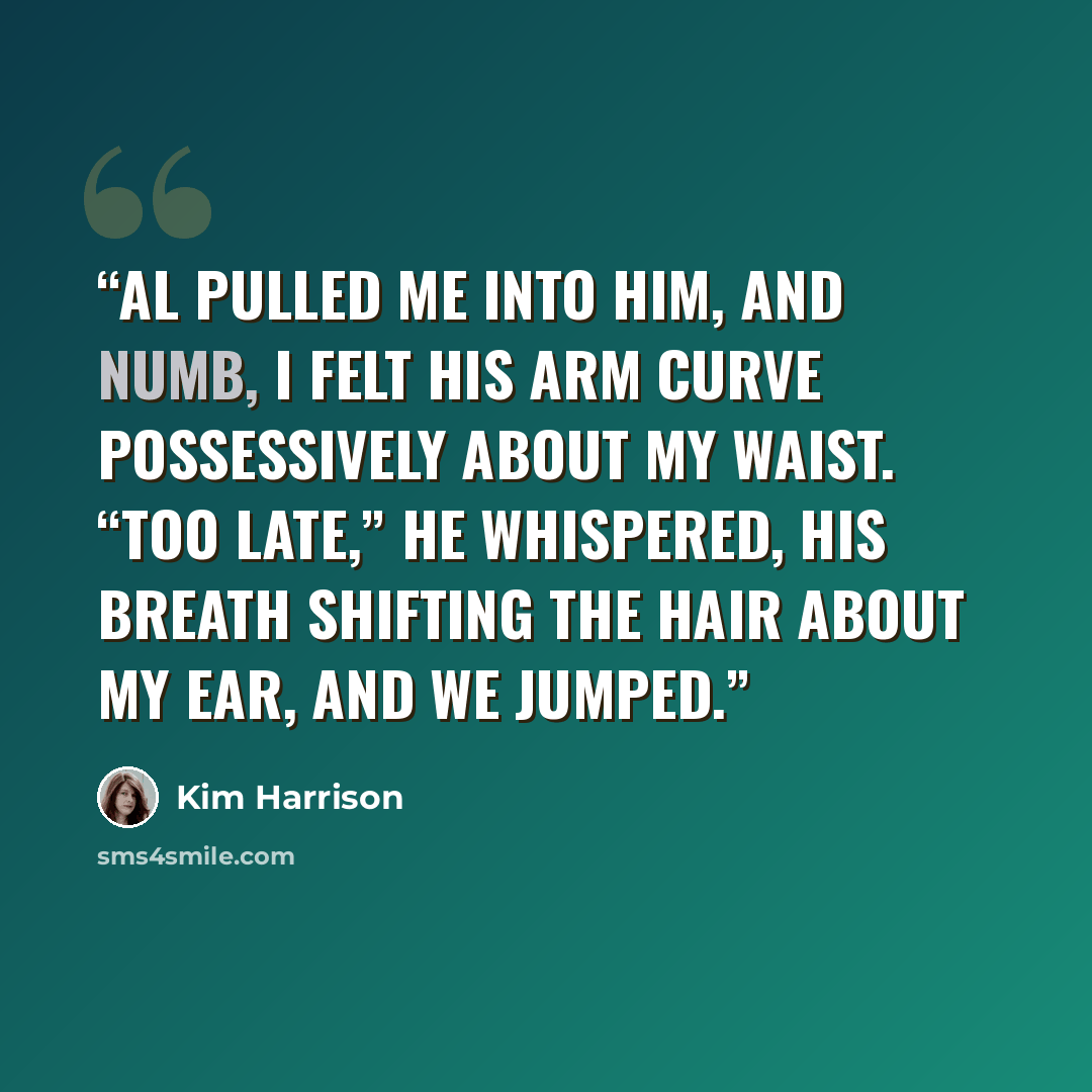 “Al pulled me into him, and numb, I felt his arm curve possessively about my waist. “Too late,” he whispered, his breath shifting the hair about my ear, and we jumped.” quote by Kim Harrison