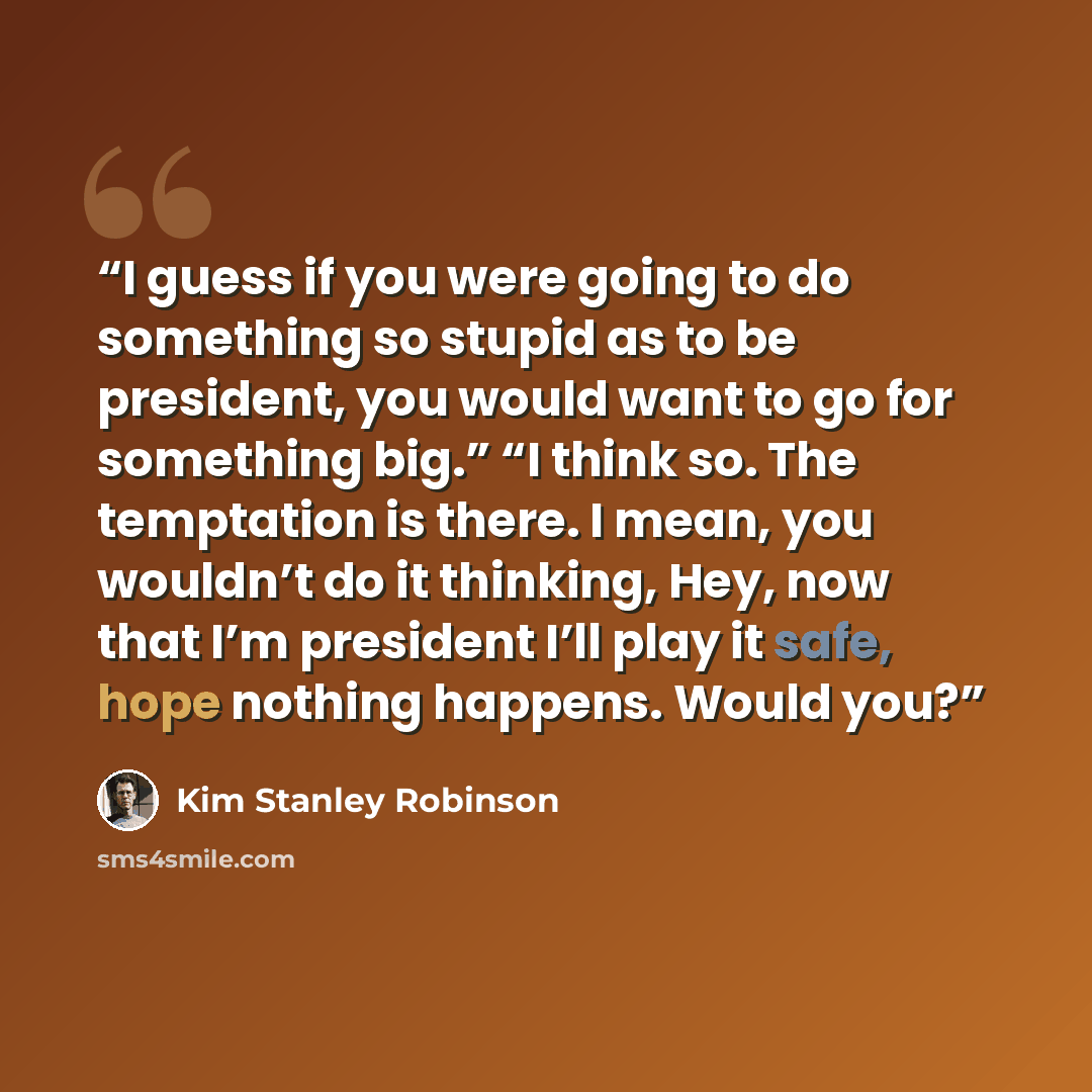 “I guess if you were going to do something so stupid as to be president, you would want to go for something big.” “I think so. The temptation is there. I mean, you wouldn’t do it thinking, Hey, now that I’m president I’ll play it safe, hope nothing happens. Would you?” quote by Kim Stanley Robinson