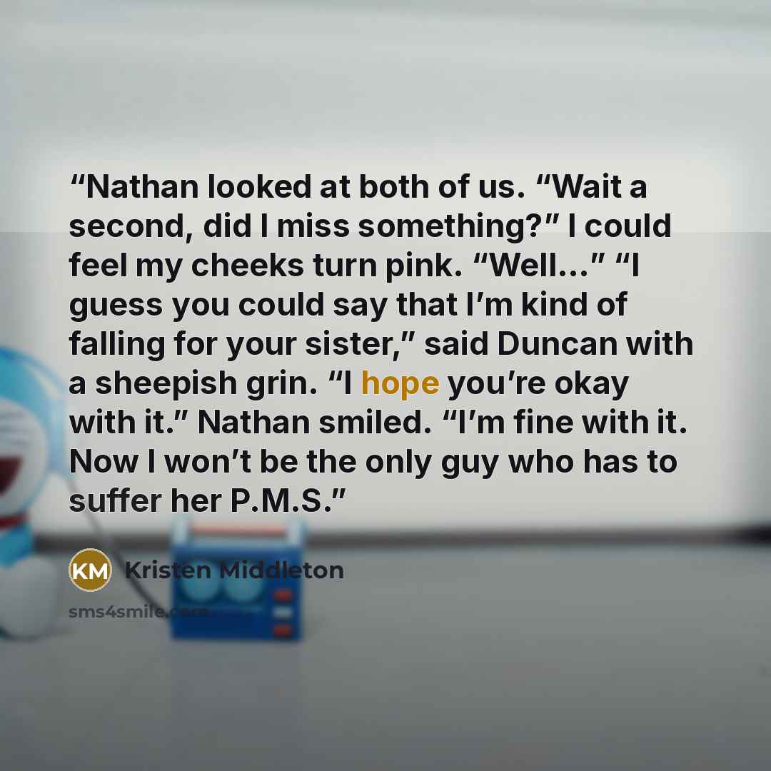 “Nathan looked at both of us. “Wait a second, did I miss something?” I could feel my cheeks turn pink. “Well…” “I guess you could say that I’m kind of falling for your sister,” said Duncan with a sheepish grin. “I hope you’re okay with it.” Nathan smiled. “I’m fine with it. Now I won’t be the only…” quote by Kristen Middleton