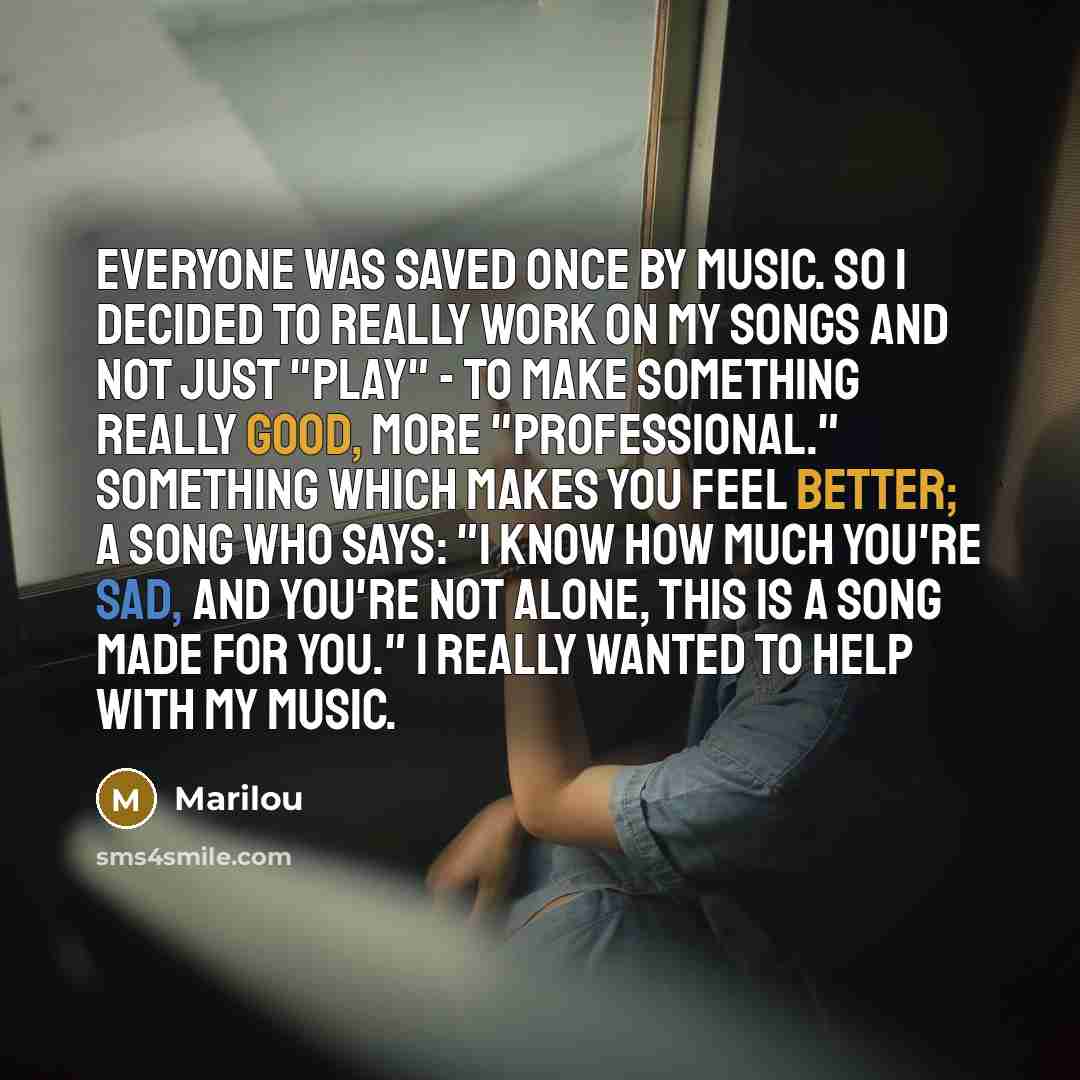 “Everyone was saved once by music. So I decided to REALLY work on my songs and not just "play" - to make something really good, more "professional." Something which makes you feel better; a song who says: "I know how much you're sad, and you're not alone, this is a song made for you." I really…” quote by Marilou