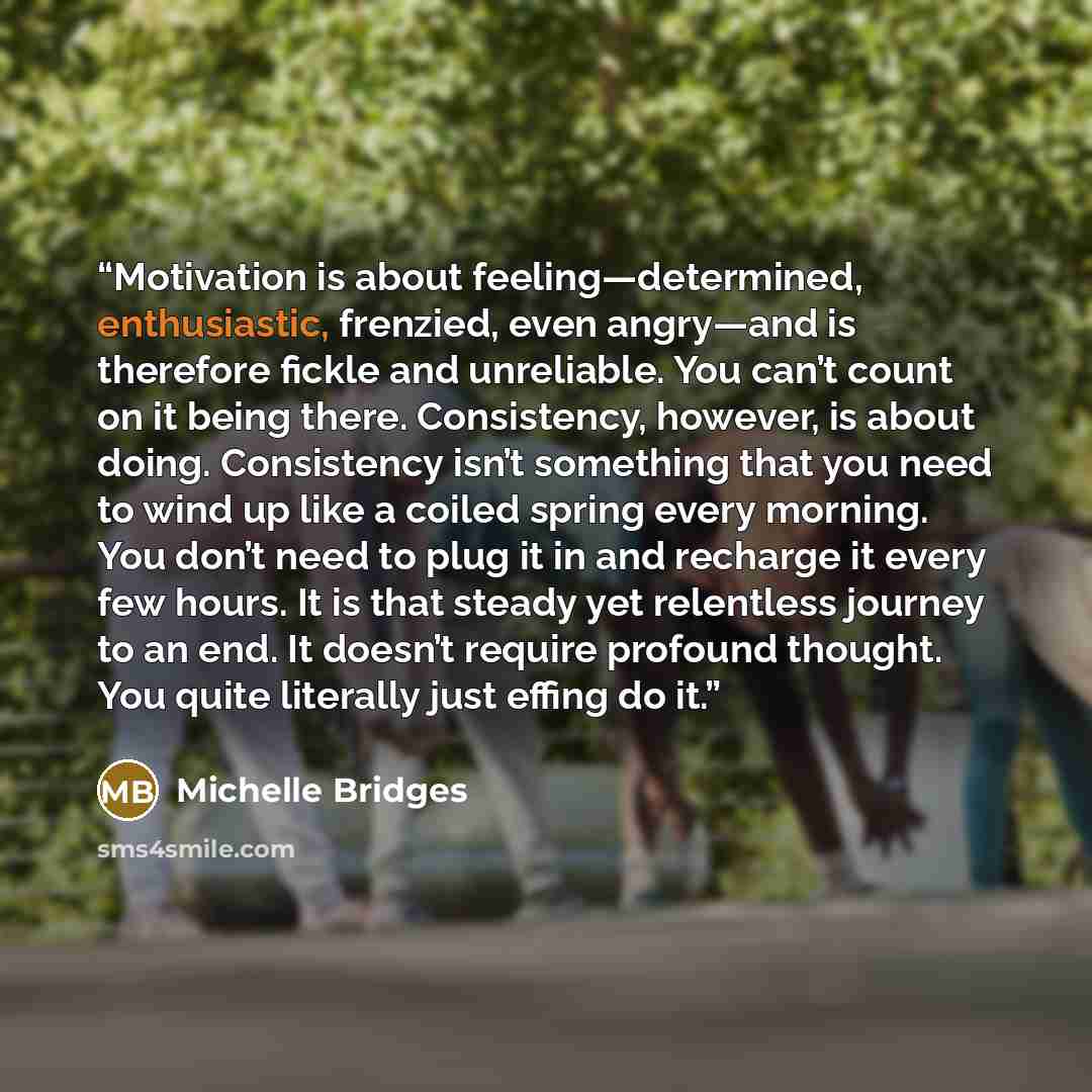 “Motivation is about feeling—determined, enthusiastic, frenzied, even angry—and is therefore fickle and unreliable. You can’t count on it being there. Consistency, however, is about doing. Consistency isn’t something that you need to wind up like a coiled spring every morning. You don’t need to…” quote by Michelle Bridges