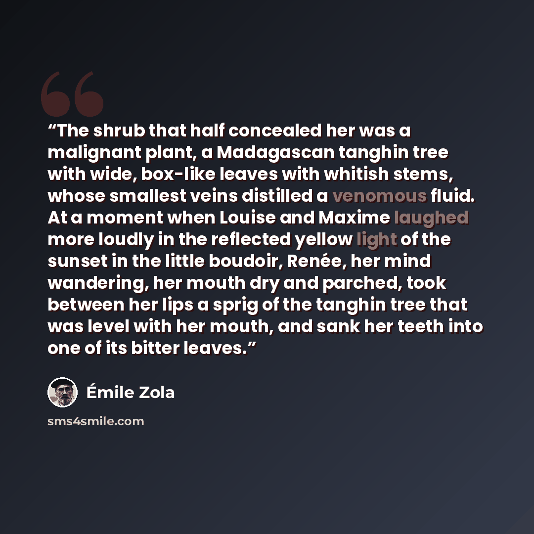 “The shrub that half concealed her was a malignant plant, a Madagascan tanghin tree with wide, box-like leaves with whitish stems, whose smallest veins distilled a venomous fluid. At a moment when Louise and Maxime laughed more loudly in the reflected yellow light of the sunset in the little…” quote by Émile Zola