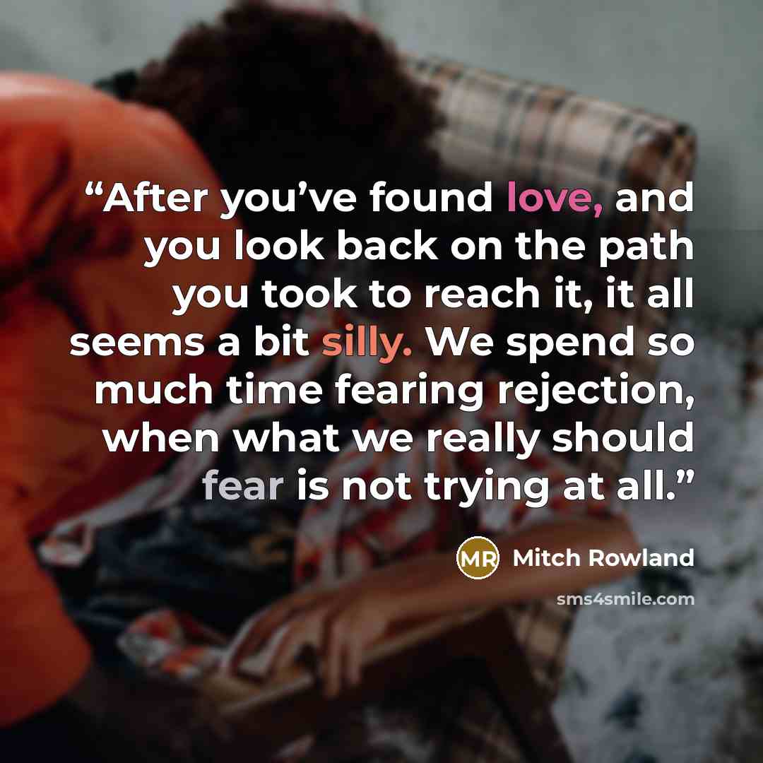 “After you’ve found love, and you look back on the path you took to reach it, it all seems a bit silly. We spend so much time fearing rejection, when what we really should fear is not trying at all.” quote by Mitch Rowland