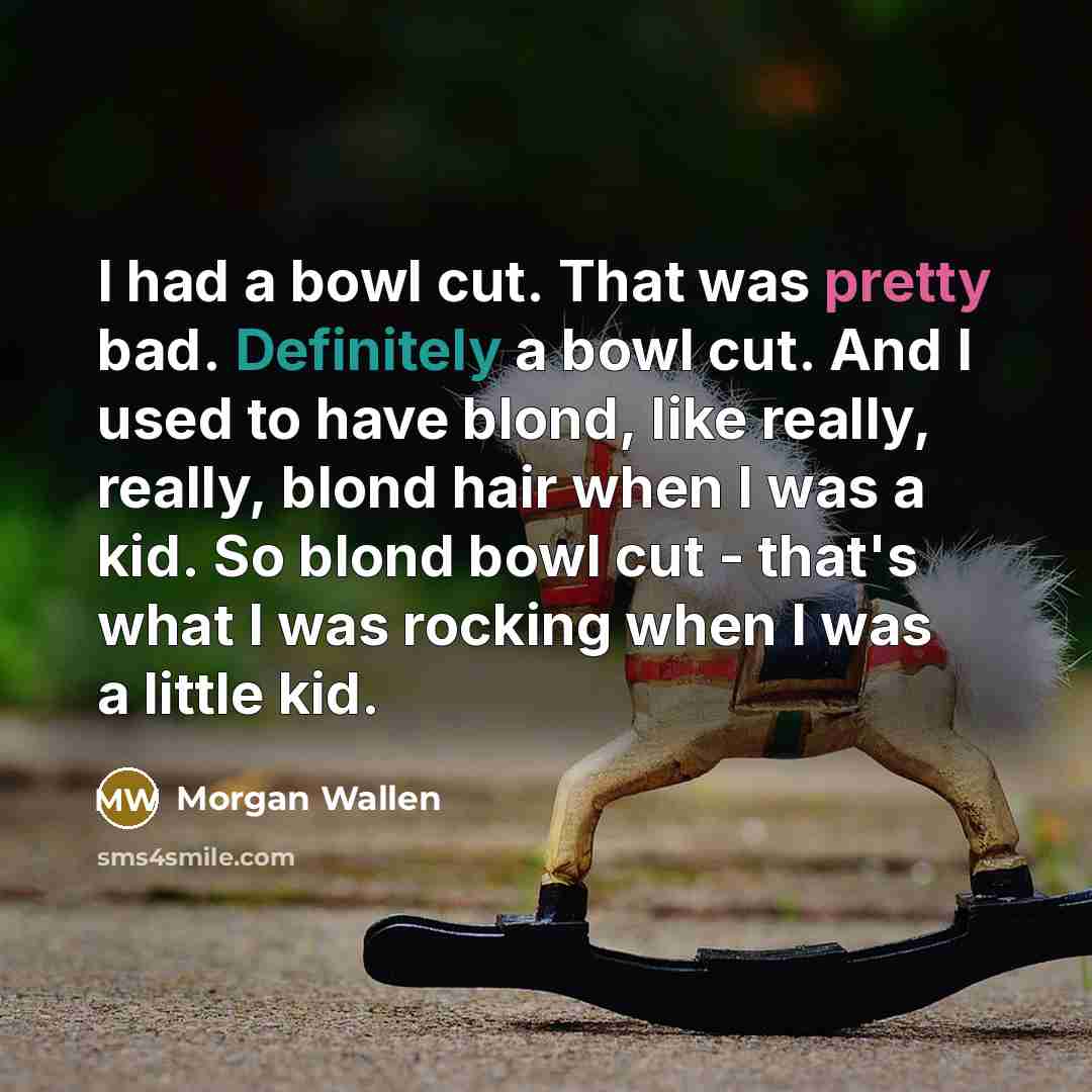 “I had a bowl cut. That was pretty bad. Definitely a bowl cut. And I used to have blond, like really, really, blond hair when I was a kid. So blond bowl cut - that's what I was rocking when I was a little kid.” quote by Morgan Wallen