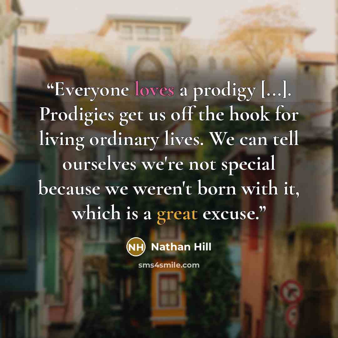 “Everyone loves a prodigy [...]. Prodigies get us off the hook for living ordinary lives. We can tell ourselves we're not special because we weren't born with it, which is a great excuse.” quote by Nathan Hill