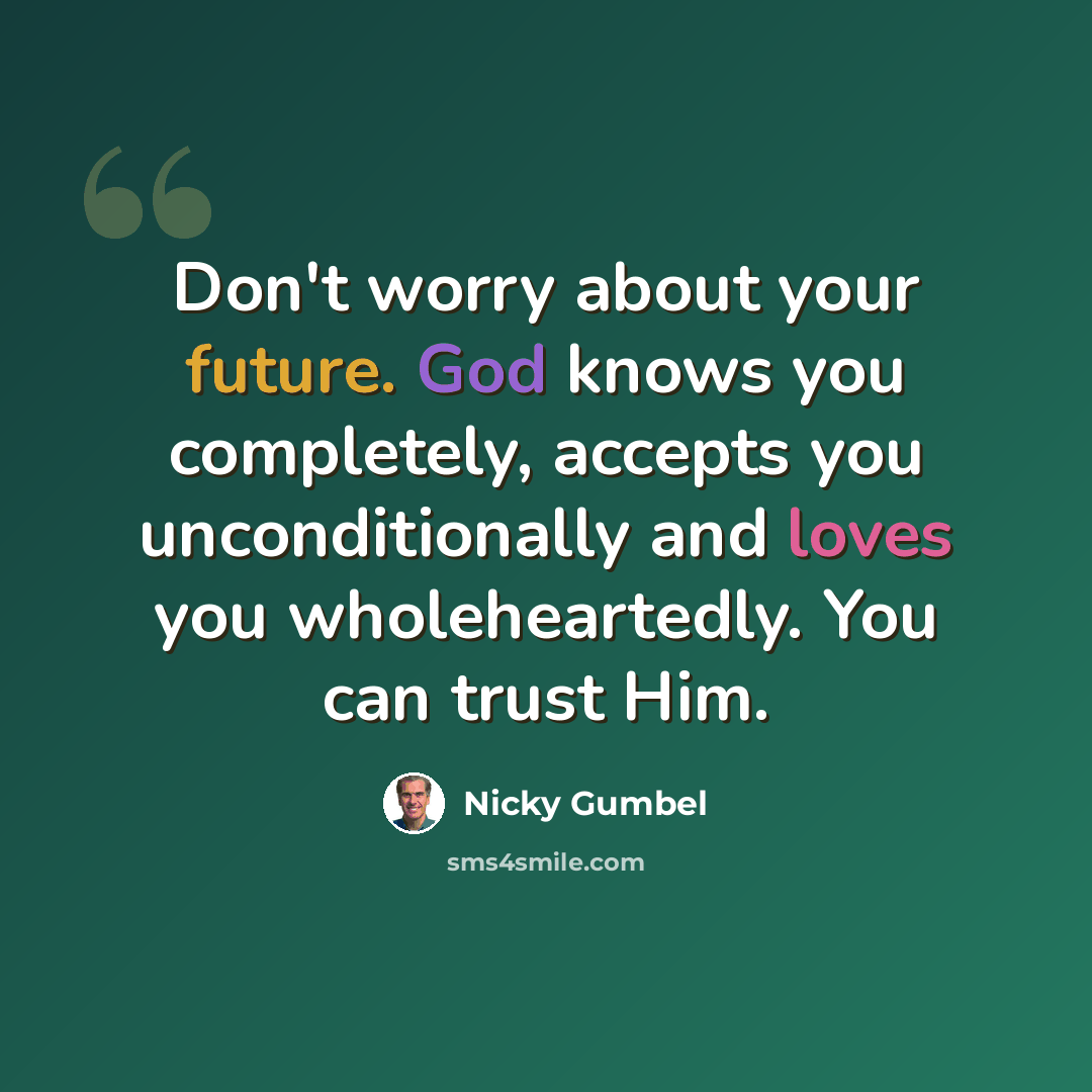 “Don't worry about your future. God knows you completely, accepts you unconditionally and loves you wholeheartedly. You can trust Him.” quote by Nicky Gumbel