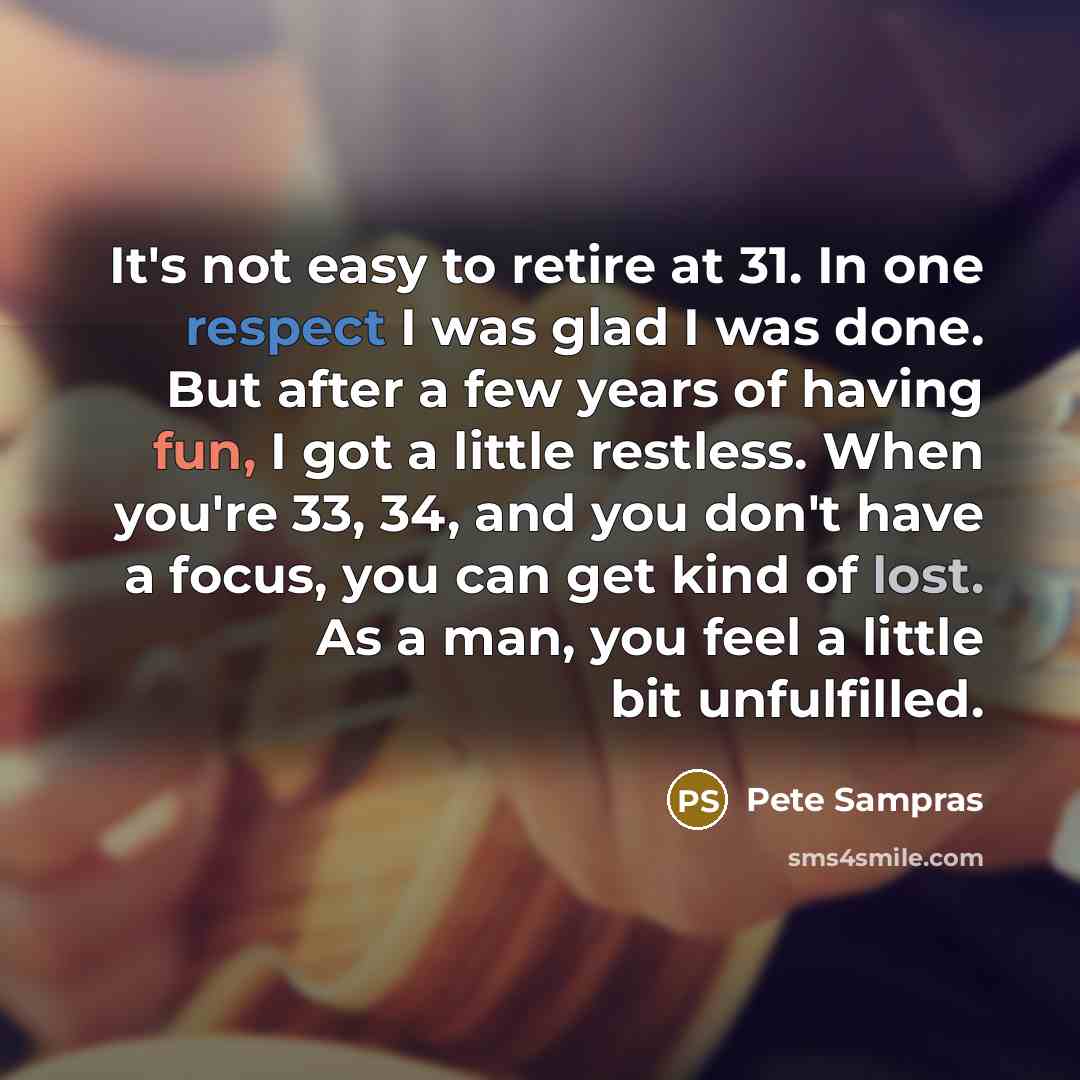 “It's not easy to retire at 31. In one respect I was glad I was done. But after a few years of having fun, I got a little restless. When you're 33, 34, and you don't have a focus, you can get kind of lost. As a man, you feel a little bit unfulfilled.” quote by Pete Sampras