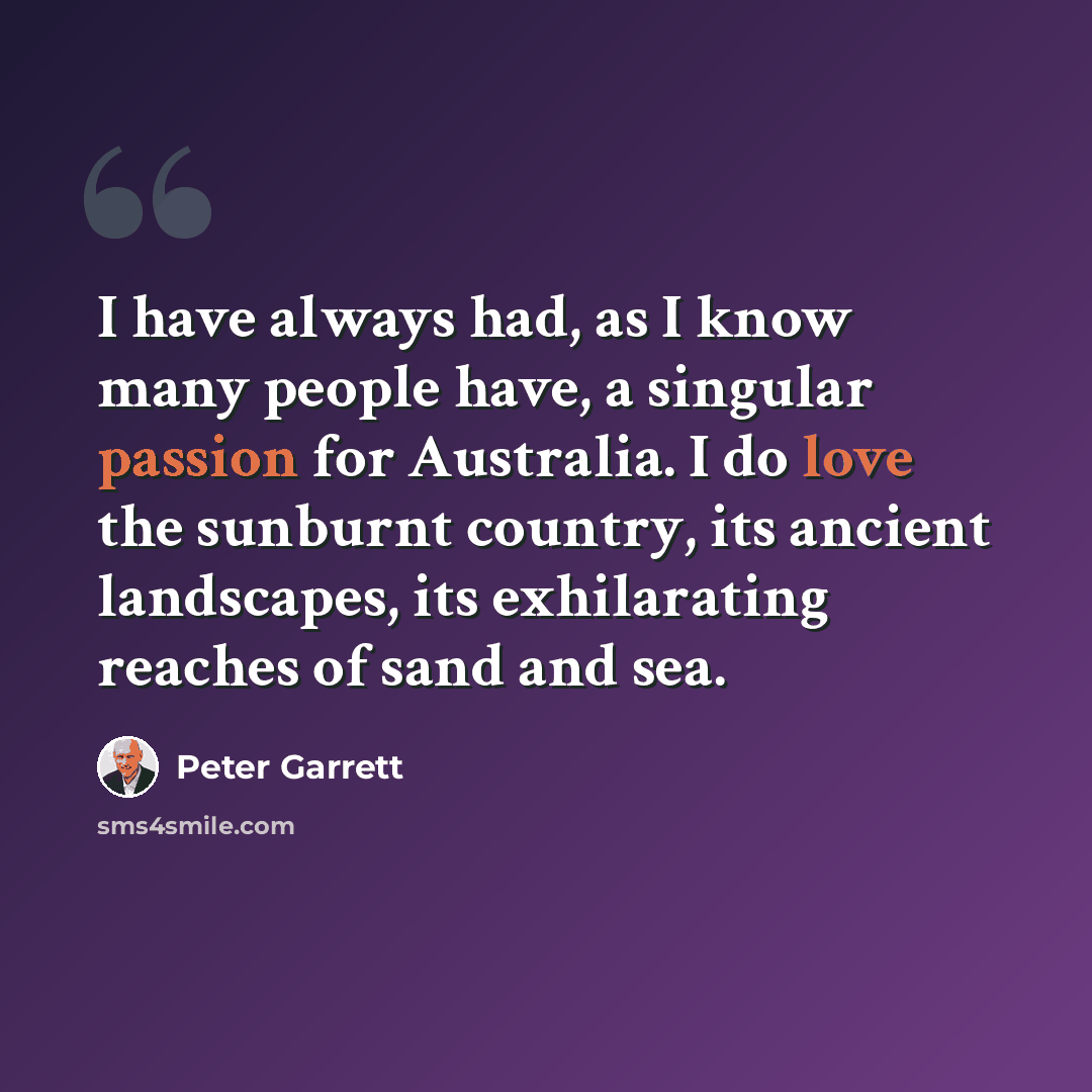 “I have always had, as I know many people have, a singular passion for Australia. I do love the sunburnt country, its ancient landscapes, its exhilarating reaches of sand and sea.” quote by Peter Garrett