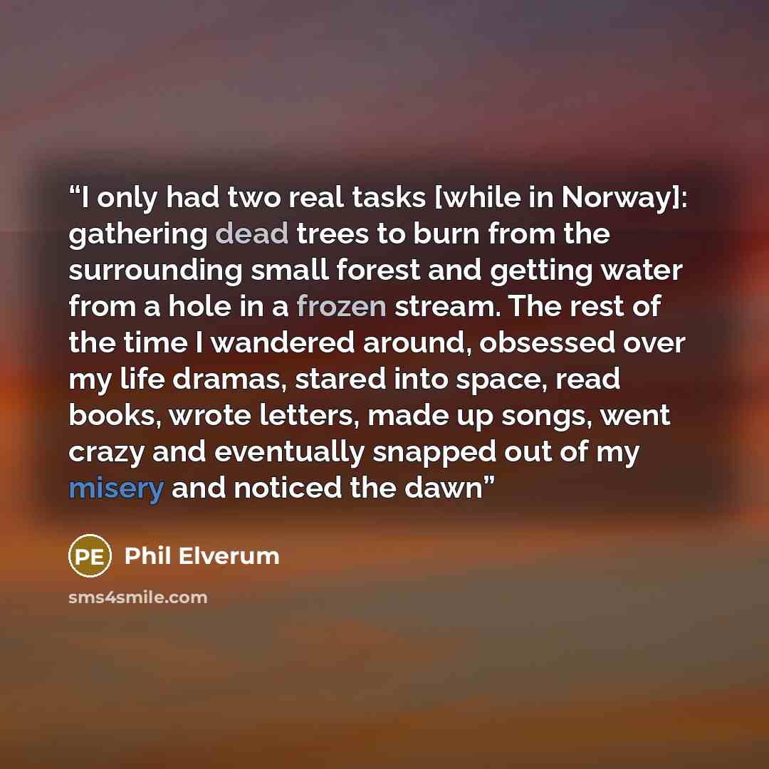 “I only had two real tasks [while in Norway]: gathering dead trees to burn from the surrounding small forest and getting water from a hole in a frozen stream. The rest of the time I wandered around, obsessed over my life dramas, stared into space, read books, wrote letters, made up songs, went…” quote by Phil Elverum