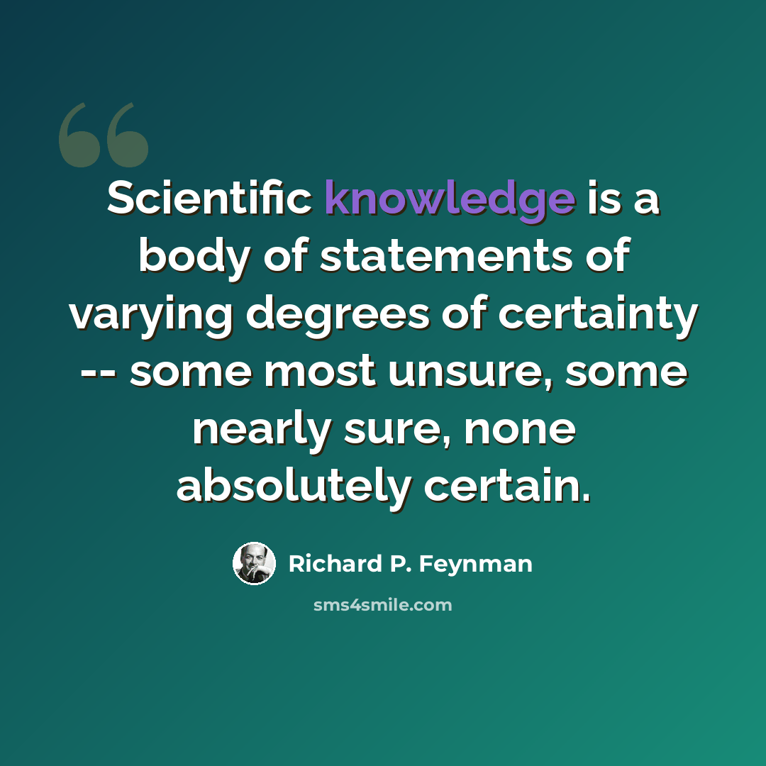“Scientific knowledge is a body of statements of varying degrees of certainty -- some most unsure, some nearly sure, none absolutely certain.” quote by Richard P. Feynman