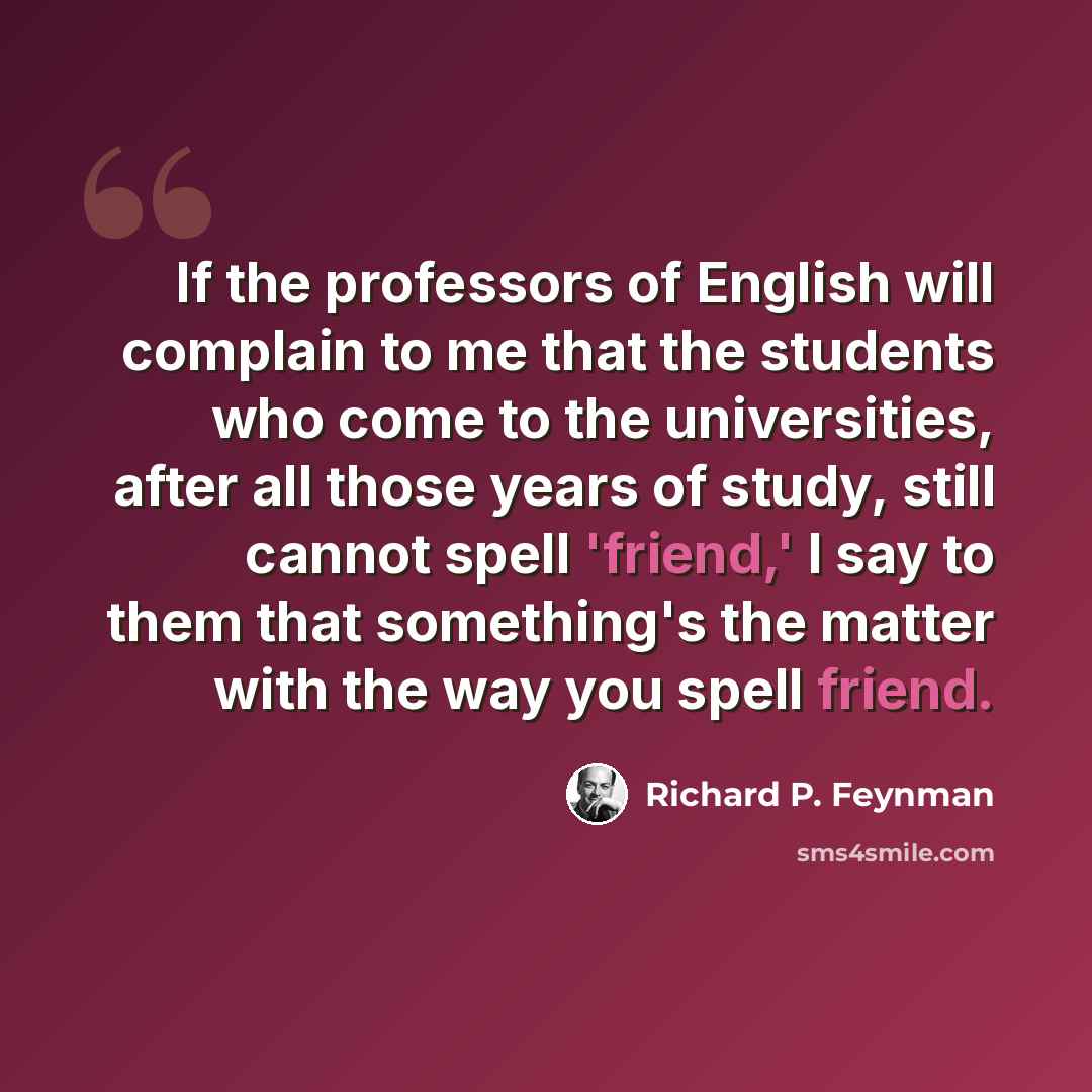 “If the professors of English will complain to me that the students who come to the universities, after all those years of study, still cannot spell 'friend,' I say to them that something's the matter with the way you spell friend.” quote by Richard P. Feynman