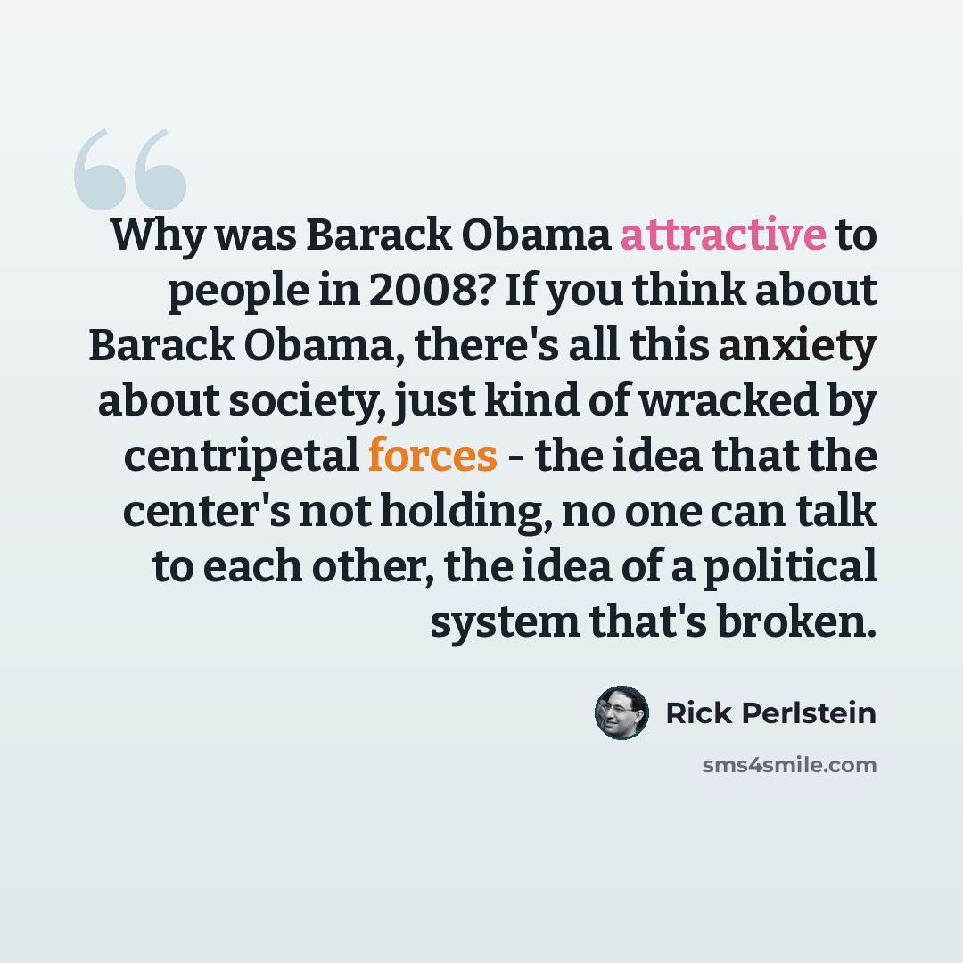 “Why was Barack Obama attractive to people in 2008? If you think about Barack Obama, there's all this anxiety about society, just kind of wracked by centripetal forces - the idea that the center's not holding, no one can talk to each other, the idea of a political system that's broken.” quote by Rick Perlstein