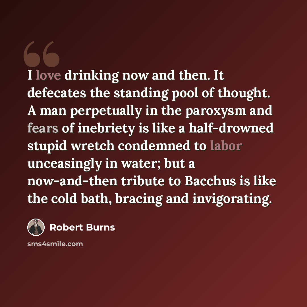 “I love drinking now and then. It defecates the standing pool of thought. A man perpetually in the paroxysm and fears of inebriety is like a half-drowned stupid wretch condemned to labor unceasingly in water; but a now-and-then tribute to Bacchus is like the cold bath, bracing and invigorating.” quote by Robert Burns