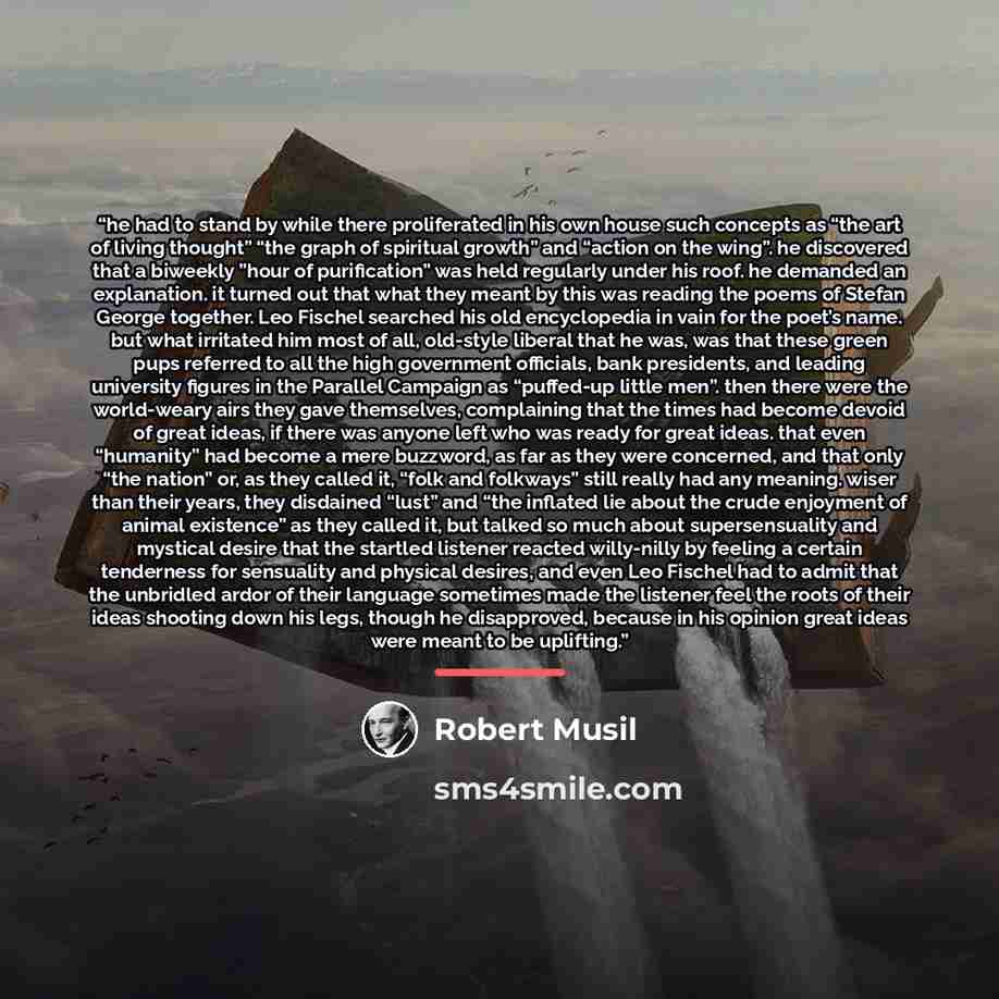 “he had to stand by while there proliferated in his own house such concepts as “the art of living thought” “the graph of spiritual growth” and “action on the wing”. he discovered that a biweekly ”hour of purification” was held regularly under his roof. he demanded an explanation. it turned out that…” quote by Robert Musil