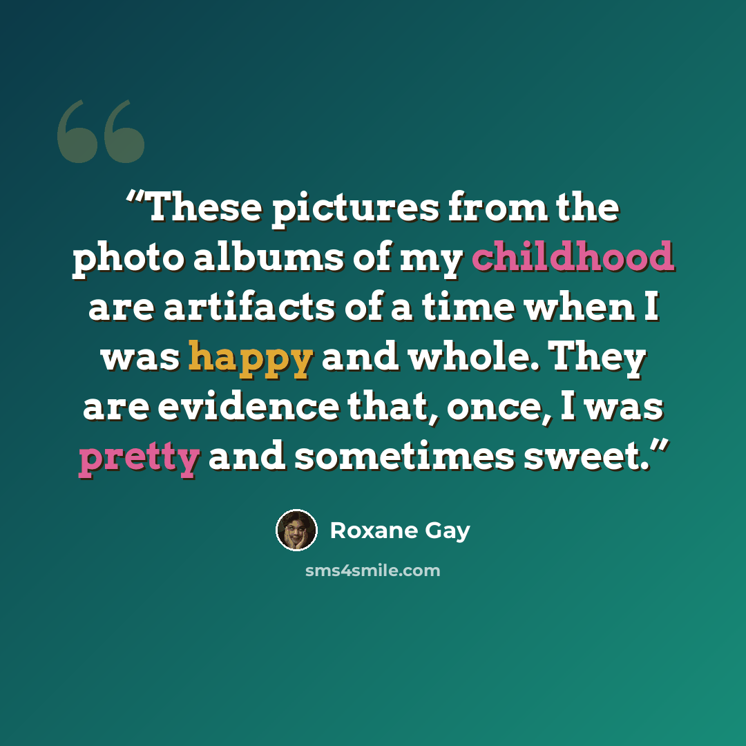 “These pictures from the photo albums of my childhood are artifacts of a time when I was happy and whole. They are evidence that, once, I was pretty and sometimes sweet.” quote by Roxane Gay