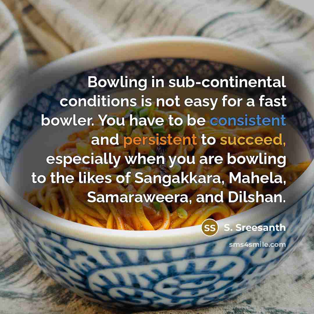 “Bowling in sub-continental conditions is not easy for a fast bowler. You have to be consistent and persistent to succeed, especially when you are bowling to the likes of Sangakkara, Mahela, Samaraweera, and Dilshan.” quote by S. Sreesanth