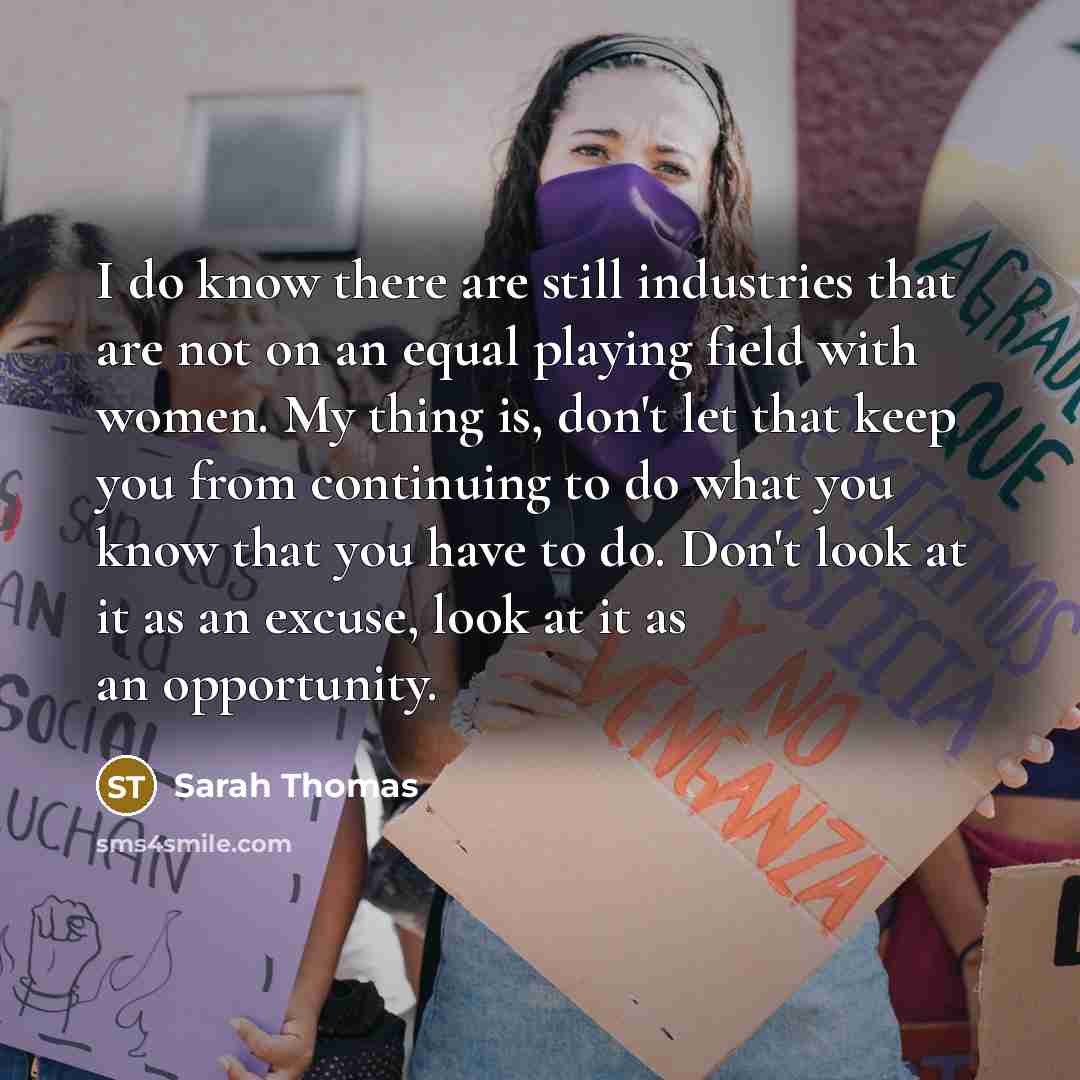 “I do know there are still industries that are not on an equal playing field with women. My thing is, don't let that keep you from continuing to do what you know that you have to do. Don't look at it as an excuse, look at it as an opportunity.” quote by Sarah Thomas
