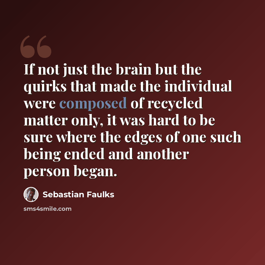 “If not just the brain but the quirks that made the individual were composed of recycled matter only, it was hard to be sure where the edges of one such being ended and another person began.” quote by Sebastian Faulks