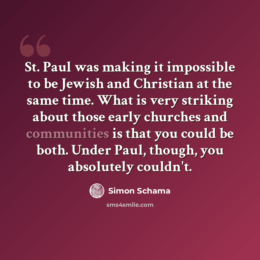“St. Paul was making it impossible to be Jewish and Christian at the same time. What is very striking about those early churches and communities is that you could be both. Under Paul, though, you absolutely couldn't.” quote by Simon Schama