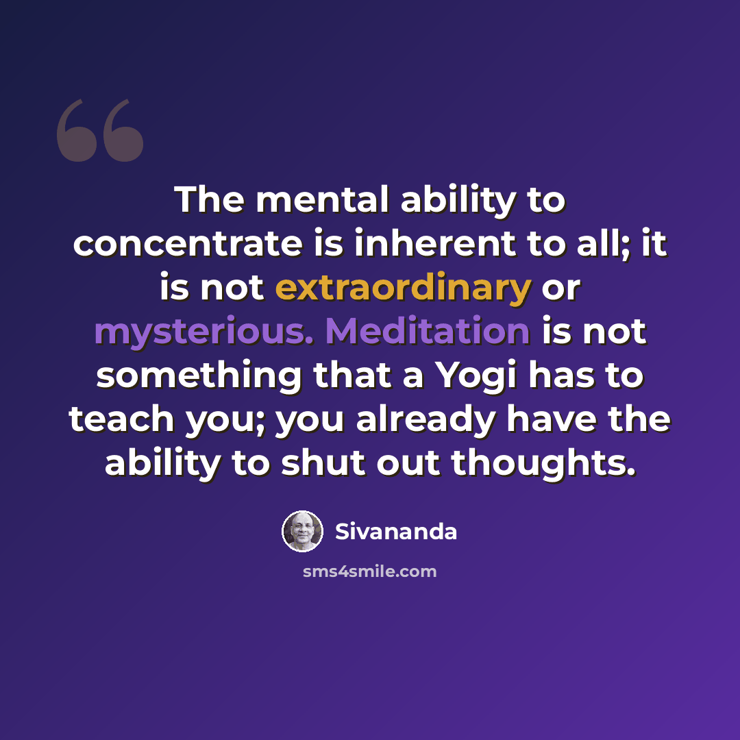 “The mental ability to concentrate is inherent to all; it is not extraordinary or mysterious. Meditation is not something that a Yogi has to teach you; you already have the ability to shut out thoughts.” quote by Sivananda