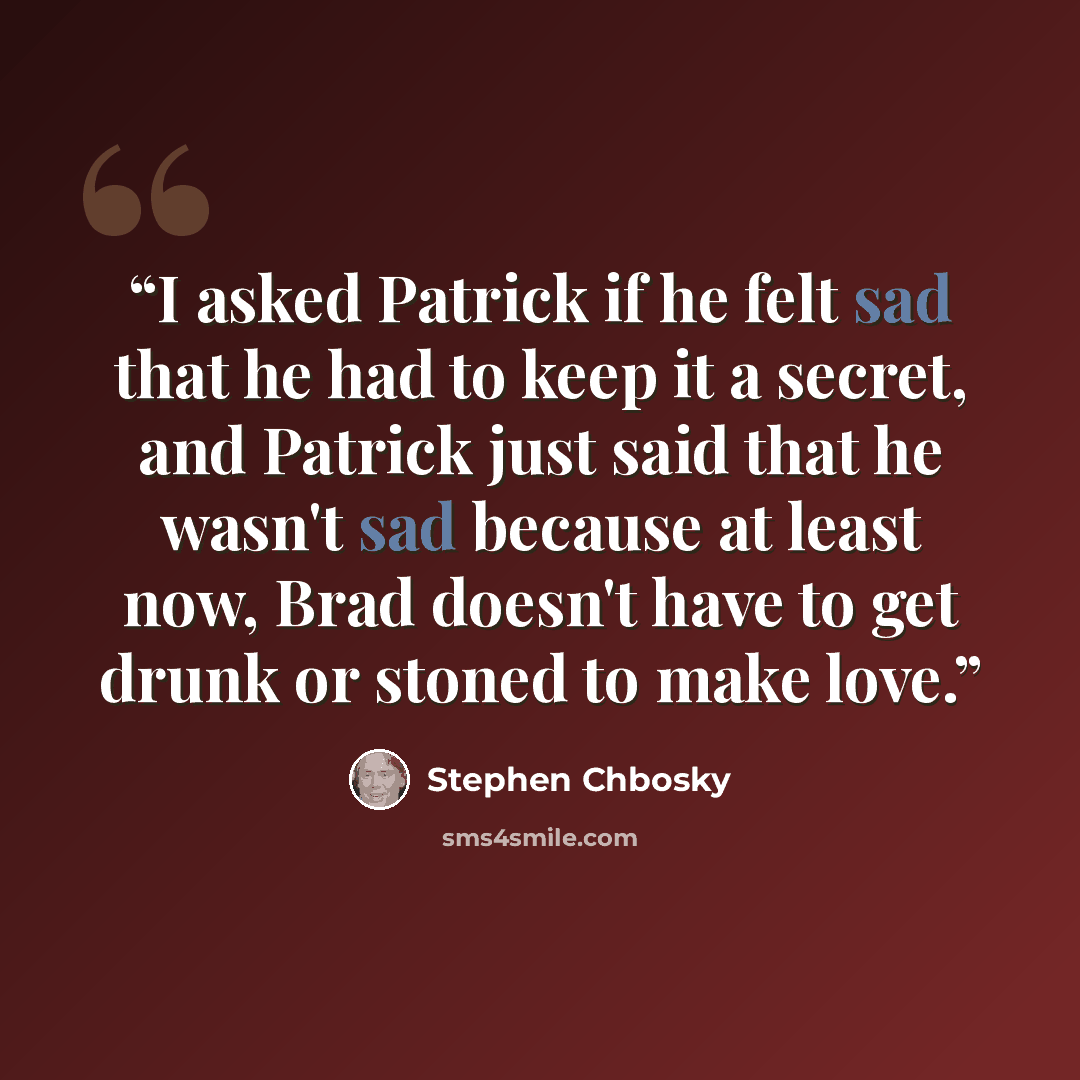 “I asked Patrick if he felt sad that he had to keep it a secret, and Patrick just said that he wasn't sad because at least now, Brad doesn't have to get drunk or stoned to make love.” quote by Stephen Chbosky