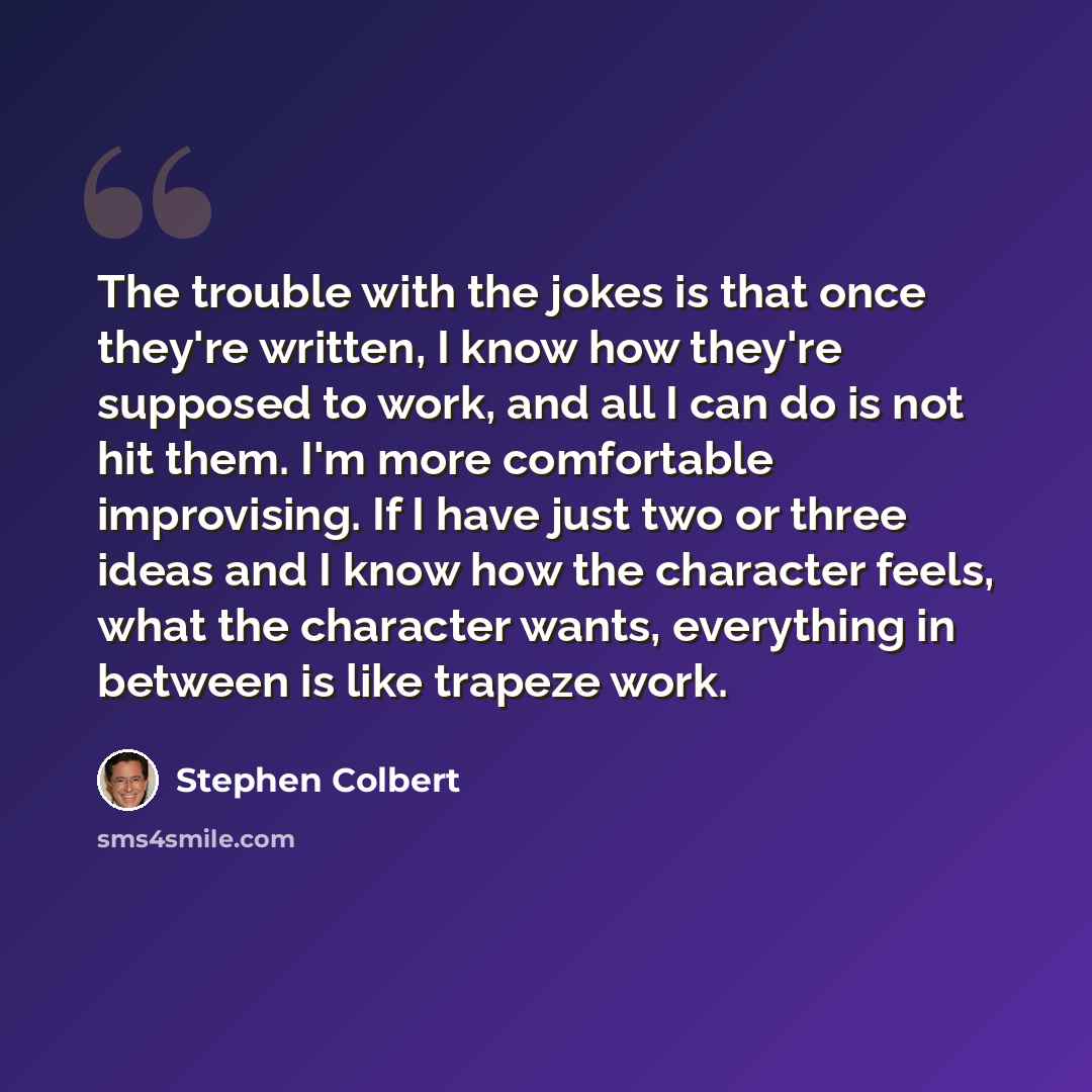 “The trouble with the jokes is that once they're written, I know how they're supposed to work, and all I can do is not hit them. I'm more comfortable improvising. If I have just two or three ideas and I know how the character feels, what the character wants, everything in between is like trapeze…” quote by Stephen Colbert