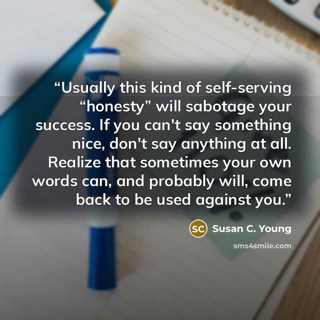 “Usually this kind of self-serving “honesty” will sabotage your success. If you can't say something nice, don't say anything at all. Realize that sometimes your own words can, and probably will, come back to be used against you.” quote by Susan C. Young