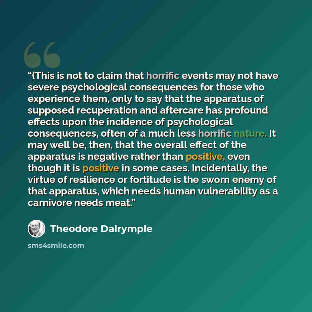 “(This is not to claim that horrific events may not have severe psychological consequences for those who experience them, only to say that the apparatus of supposed recuperation and aftercare has profound effects upon the incidence of psychological consequences, often of a much less horrific…” quote by Theodore Dalrymple